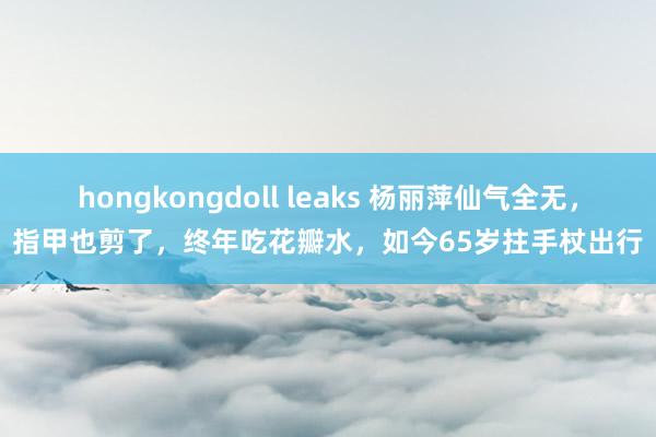 hongkongdoll leaks 杨丽萍仙气全无，指甲也剪了，终年吃花瓣水，如今65岁拄手杖出行