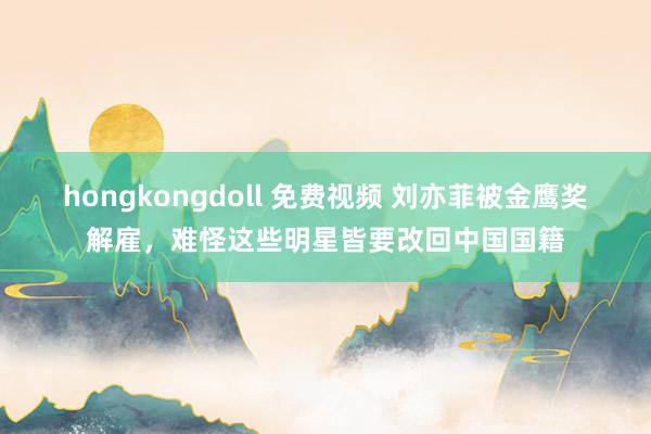 hongkongdoll 免费视频 刘亦菲被金鹰奖解雇，难怪这些明星皆要改回中国国籍