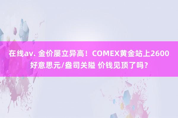 在线av. 金价屡立异高！COMEX黄金站上2600好意思元/盎司关隘 价钱见顶了吗？