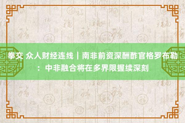 拳交 众人财经连线｜南非前资深酬酢官格罗布勒：中非融合将在多界限握续深刻