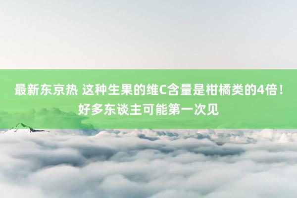 最新东京热 这种生果的维C含量是柑橘类的4倍！好多东谈主可能第一次见