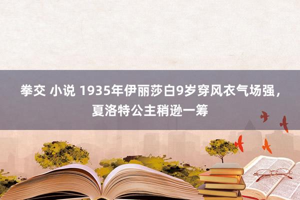 拳交 小说 1935年伊丽莎白9岁穿风衣气场强，夏洛特公主稍逊一筹