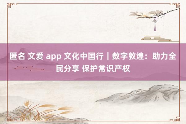 匿名 文爱 app 文化中国行｜数字敦煌：助力全民分享 保护常识产权