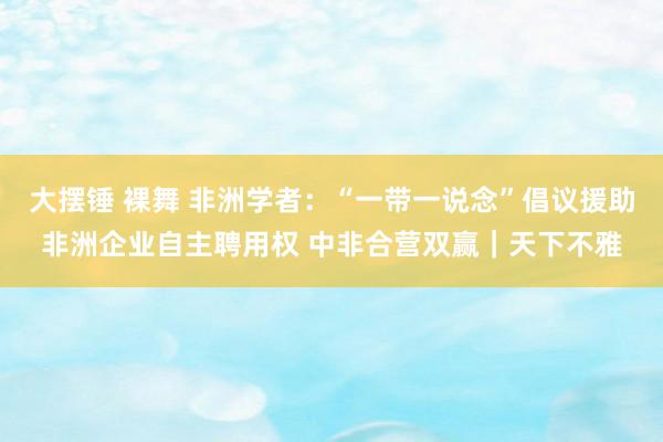 大摆锤 裸舞 非洲学者：“一带一说念”倡议援助非洲企业自主聘用权 中非合营双赢｜天下不雅