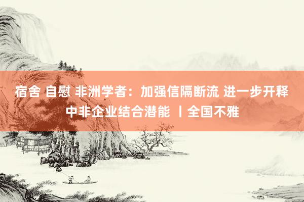 宿舍 自慰 非洲学者：加强信隔断流 进一步开释中非企业结合潜能 丨全国不雅