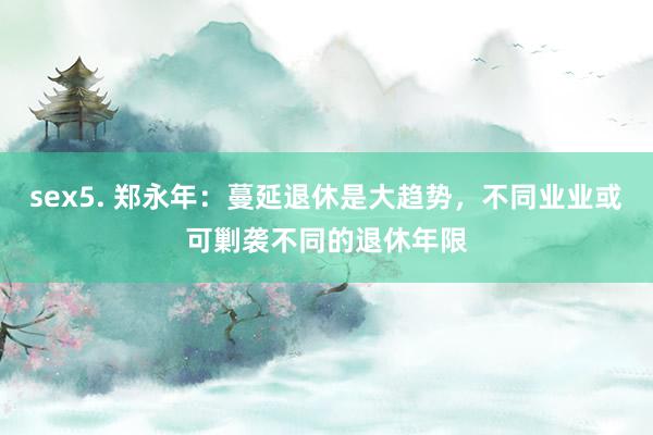 sex5. 郑永年：蔓延退休是大趋势，不同业业或可剿袭不同的退休年限