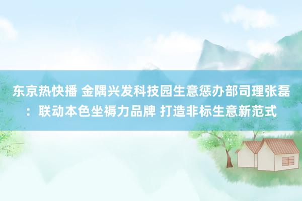 东京热快播 金隅兴发科技园生意惩办部司理张磊：联动本色坐褥力品牌 打造非标生意新范式