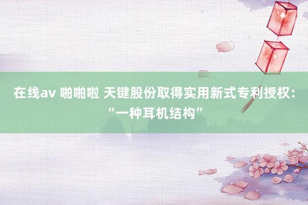 在线av 啪啪啦 天键股份取得实用新式专利授权：“一种耳机结构”