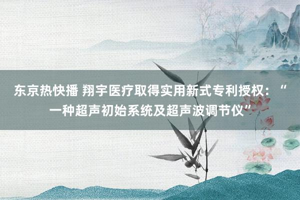 东京热快播 翔宇医疗取得实用新式专利授权：“一种超声初始系统及超声波调节仪”