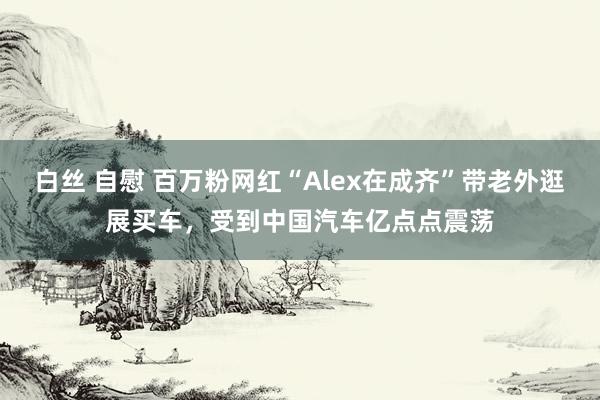 白丝 自慰 百万粉网红“Alex在成齐”带老外逛展买车，受到中国汽车亿点点震荡