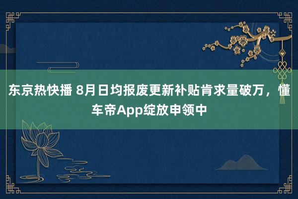 东京热快播 8月日均报废更新补贴肯求量破万，懂车帝App绽放申领中