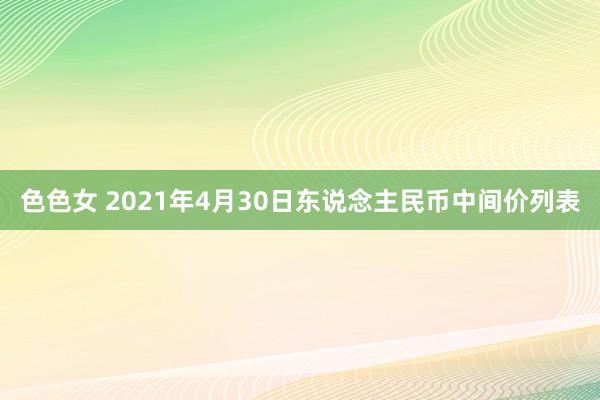 色色女 2021年4月30日东说念主民币中间价列表