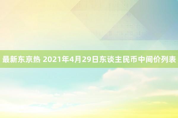 最新东京热 2021年4月29日东谈主民币中间价列表