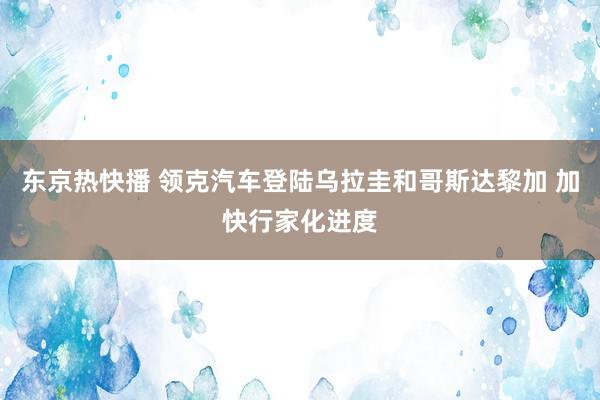 东京热快播 领克汽车登陆乌拉圭和哥斯达黎加 加快行家化进度