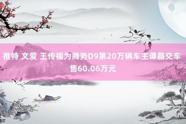 推特 文爱 王传福为腾势D9第20万辆车主谭晶交车 售60.06万元