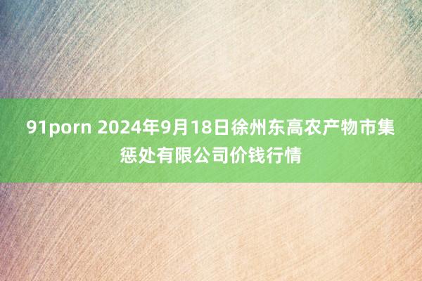 91porn 2024年9月18日徐州东高农产物市集惩处有限公司价钱行情