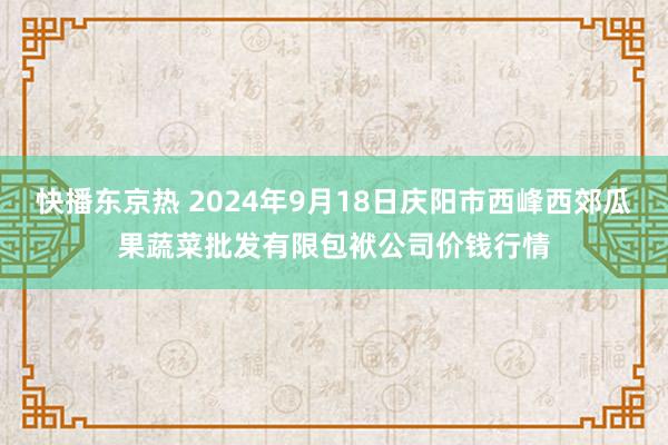 快播东京热 2024年9月18日庆阳市西峰西郊瓜果蔬菜批发有限包袱公司价钱行情