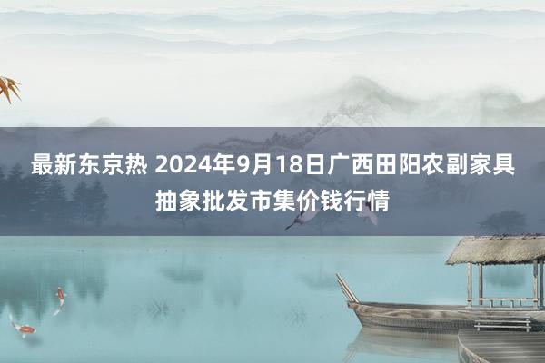 最新东京热 2024年9月18日广西田阳农副家具抽象批发市集价钱行情