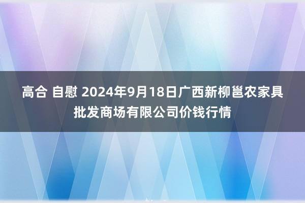 高合 自慰 2024年9月18日广西新柳邕农家具批发商场有限公司价钱行情