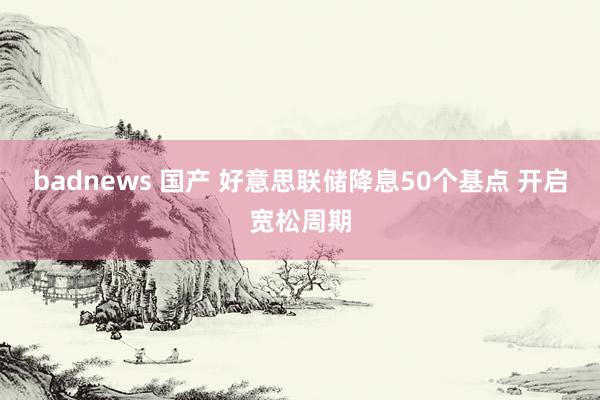 badnews 国产 好意思联储降息50个基点 开启宽松周期