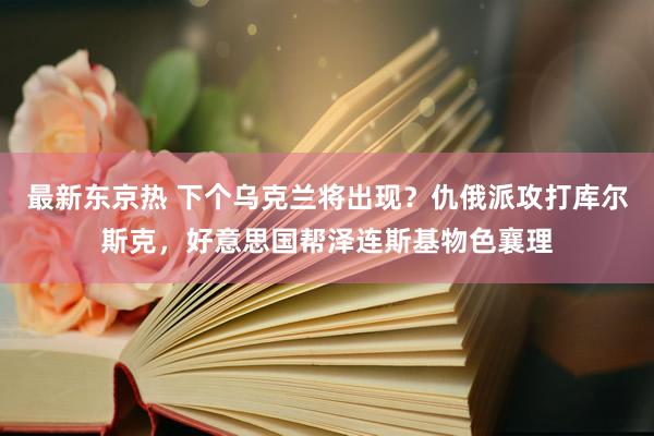 最新东京热 下个乌克兰将出现？仇俄派攻打库尔斯克，好意思国帮泽连斯基物色襄理