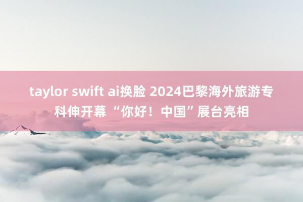 taylor swift ai换脸 2024巴黎海外旅游专科伸开幕 “你好！中国”展台亮相