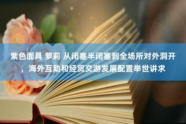 紫色面具 萝莉 从闭塞半闭塞到全场所对外洞开，海外互助和经贸交游发展配置举世讲求