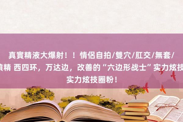 真實精液大爆射！！情侶自拍/雙穴/肛交/無套/大量噴精 西四环，万达边，改善的“六边形战士”实力炫技圈粉！