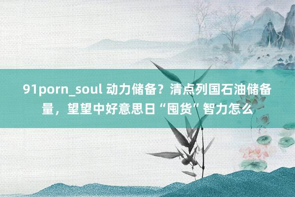 91porn_soul 动力储备？清点列国石油储备量，望望中好意思日“囤货”智力怎么