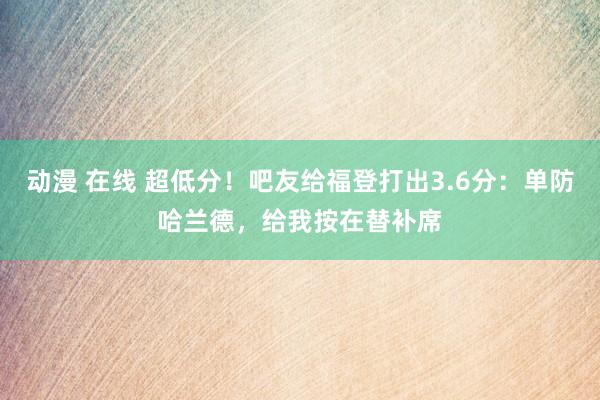 动漫 在线 超低分！吧友给福登打出3.6分：单防哈兰德，给我按在替补席