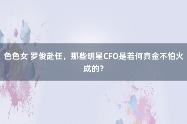 色色女 罗俊赴任，那些明星CFO是若何真金不怕火成的？