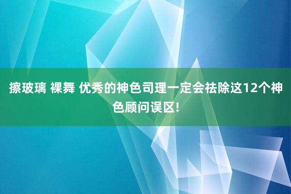 擦玻璃 裸舞 优秀的神色司理一定会祛除这12个神色顾问误区!