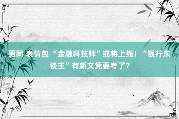 男同 表情包 “金融科技师”或将上线！“银行东谈主”有新文凭要考了？