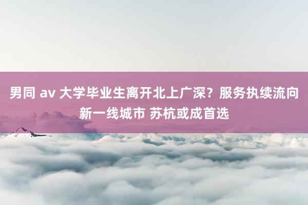 男同 av 大学毕业生离开北上广深？服务执续流向新一线城市 苏杭或成首选