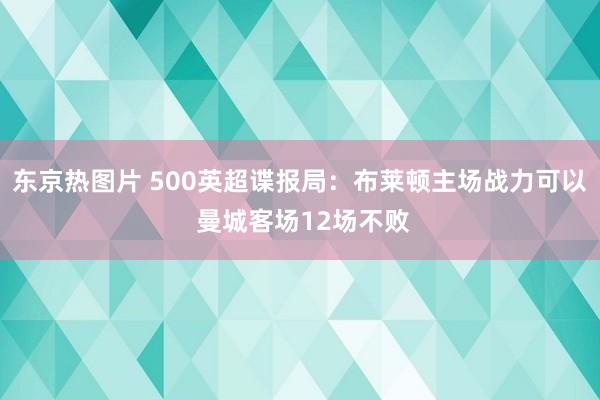 东京热图片 500英超谍报局：布莱顿主场战力可以 曼城客场12场不败