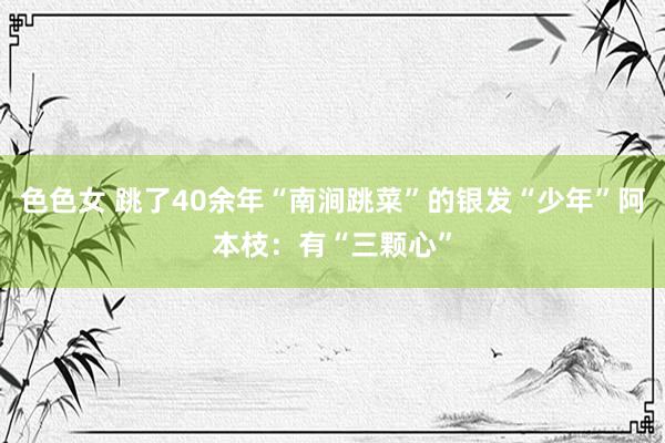 色色女 跳了40余年“南涧跳菜”的银发“少年”阿本枝：有“三颗心”