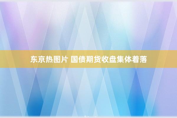 东京热图片 国债期货收盘集体着落