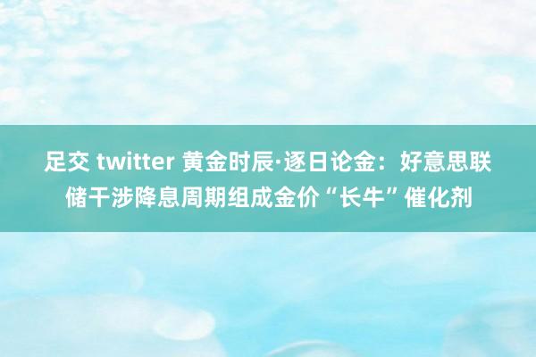 足交 twitter 黄金时辰·逐日论金：好意思联储干涉降息周期组成金价“长牛”催化剂