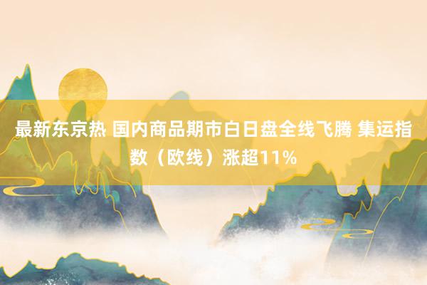 最新东京热 国内商品期市白日盘全线飞腾 集运指数（欧线）涨超11%