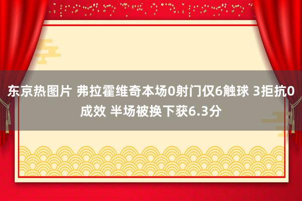 东京热图片 弗拉霍维奇本场0射门仅6触球 3拒抗0成效 半场被换下获6.3分