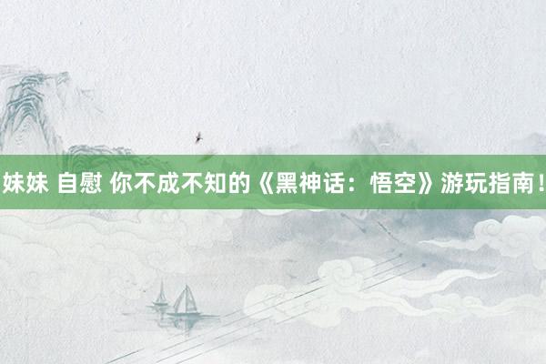 妹妹 自慰 你不成不知的《黑神话：悟空》游玩指南！