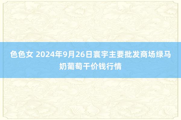 色色女 2024年9月26日寰宇主要批发商场绿马奶葡萄干价钱行情