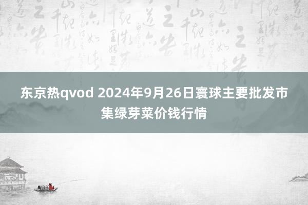 东京热qvod 2024年9月26日寰球主要批发市集绿芽菜价钱行情