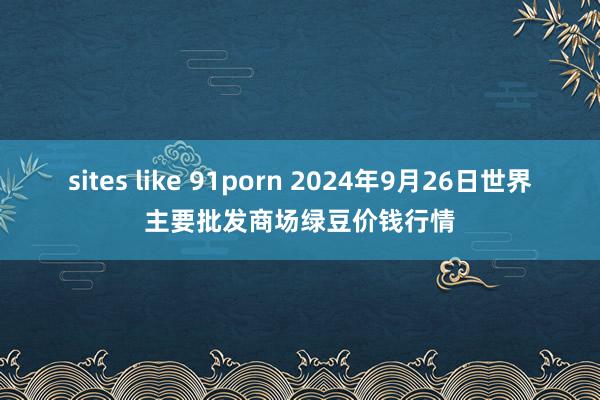 sites like 91porn 2024年9月26日世界主要批发商场绿豆价钱行情