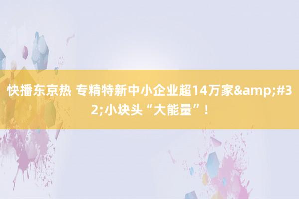 快播东京热 专精特新中小企业超14万家&#32;小块头“大能量”！