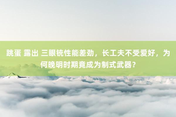 跳蛋 露出 三眼铳性能差劲，长工夫不受爱好，为何晚明时期竟成为制式武器？