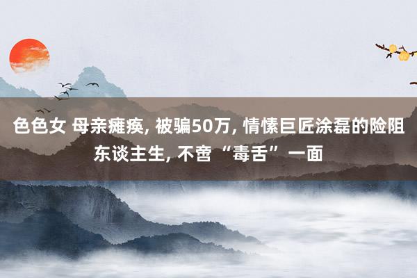 色色女 母亲瘫痪， 被骗50万， 情愫巨匠涂磊的险阻东谈主生， 不啻 “毒舌” 一面