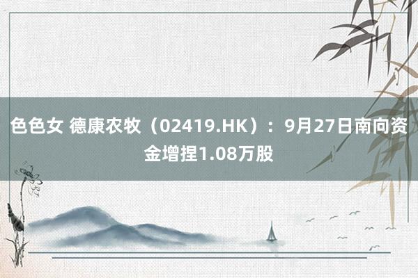 色色女 德康农牧（02419.HK）：9月27日南向资金增捏1.08万股