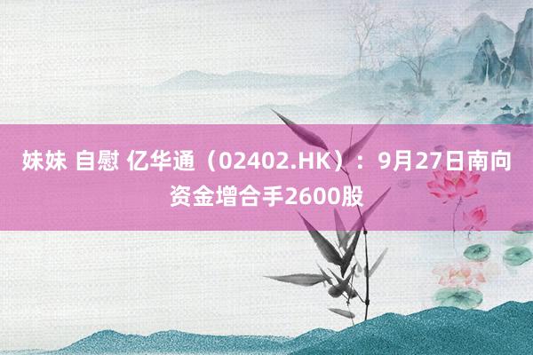 妹妹 自慰 亿华通（02402.HK）：9月27日南向资金增合手2600股