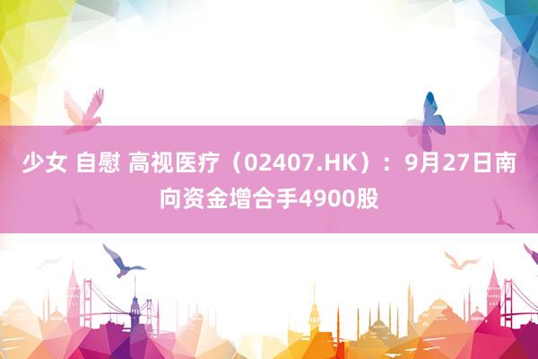 少女 自慰 高视医疗（02407.HK）：9月27日南向资金增合手4900股